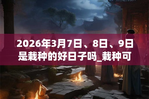 2026年3月7日、8日、9日是栽种的好日子吗_栽种可以吗