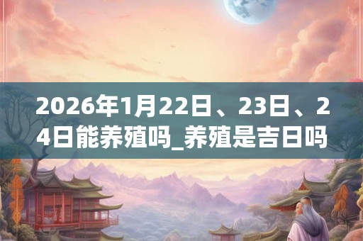 2026年1月22日、23日、24日能养殖吗_养殖是吉日吗