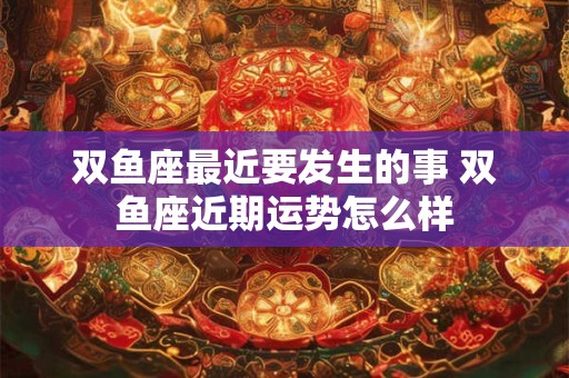 双鱼座最近要发生的事 双鱼座近期运势怎么样