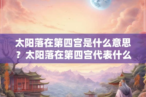 太阳落在第四宫是什么意思？太阳落在第四宫代表什么？