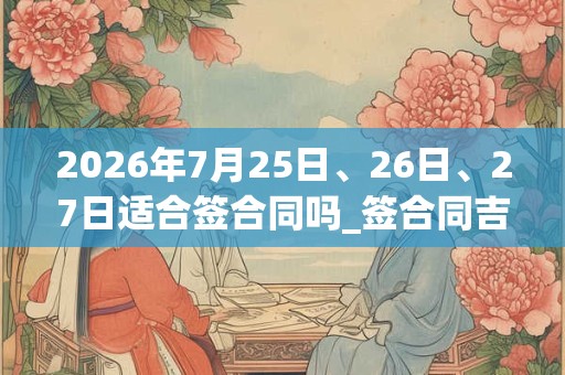 2026年7月25日、26日、27日适合签合同吗_签合同吉利吗
