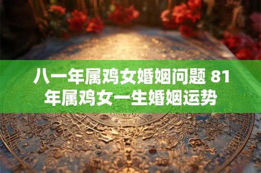 八一年属鸡女婚姻问题 81年属鸡女一生婚姻运势 八一年属鸡女婚姻问题 81年属鸡女一生婚姻运势