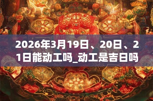 2026年3月19日、20日、21日能动工吗_动工是吉日吗