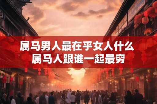 属马男人最在乎女人什么 属马人跟谁一起最穷 属马男人最在乎女人什么 属马人跟谁一起最穷