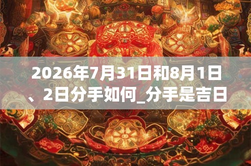 2026年7月31日和8月1日、2日分手如何_分手是吉日吗