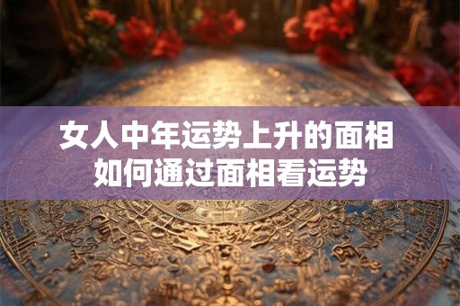 女人中年运势上升的面相 如何通过面相看运势 女人中年运势上升的面相 如何通过面相看运势