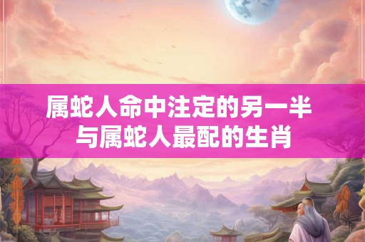 属蛇人命中注定的另一半 与属蛇人最配的生肖