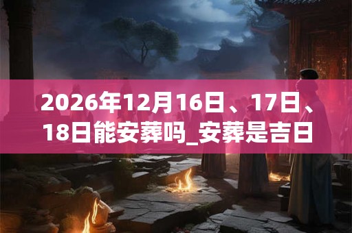 2026年12月16日、17日、18日能安葬吗_安葬是吉日吗