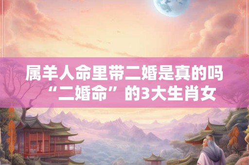属羊人命里带二婚是真的吗  “二婚命”的3大生肖女