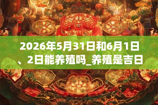 2026年5月31日和6月1日、2日能养殖吗_养殖是吉日吗