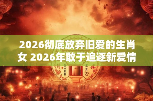2026彻底放弃旧爱的生肖女 2026年敢于追逐新爱情的生肖女