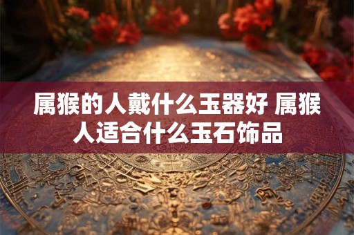 属猴的人戴什么玉器好 属猴人适合什么玉石饰品