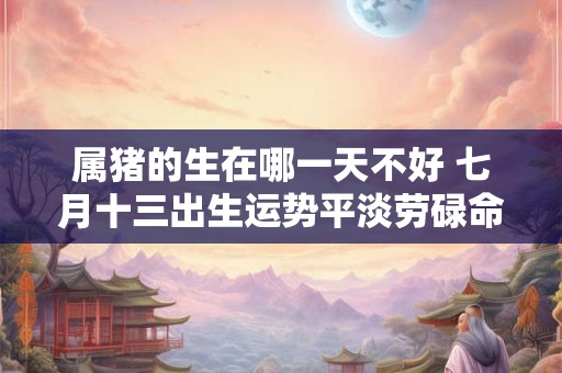 属猪的生在哪一天不好 七月十三出生运势平淡劳碌命 属猪的生在哪一天不好 七月十三出生运势平淡劳碌命