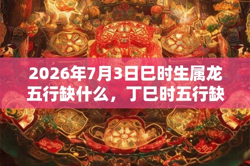 2026年7月3日巳时生属龙五行缺什么,丁巳时五行缺什么 2026年7月3日巳时生属龙五行缺什么,丁巳时五行缺什么