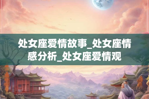 处女座爱情故事_处女座情感分析_处女座爱情观