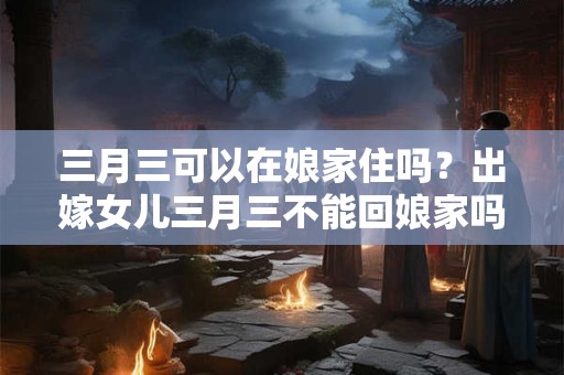 三月三可以在娘家住吗?出嫁女儿三月三不能回娘家吗? 三月三可以在娘家住吗?出嫁女儿三月三不能回娘家吗?