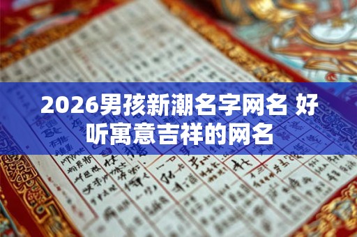 2026男孩新潮名字网名 好听寓意吉祥的网名