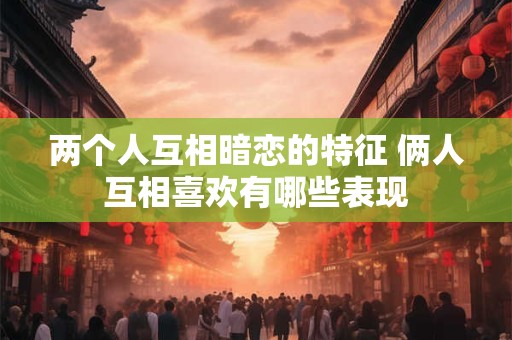 两个人互相暗恋的特征 俩人互相喜欢有哪些表现 两个人互相暗恋的特征 俩人互相喜欢有哪些表现