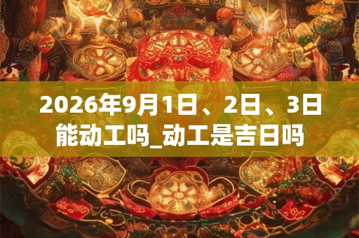 2026年9月1日、2日、3日能动工吗_动工是吉日吗