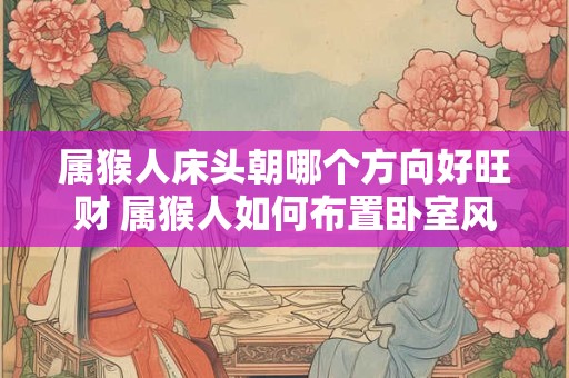 属猴人床头朝哪个方向好旺财 属猴人如何布置卧室风水