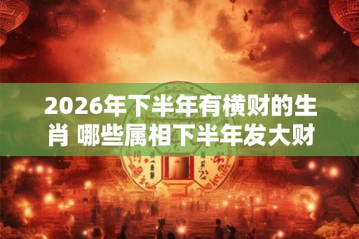 2026年下半年有横财的生肖 哪些属相下半年发大财 2026年下半年有横财的生肖 哪些属相下半年发大财