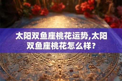 太阳双鱼座桃花运势,太阳双鱼座桃花怎么样？