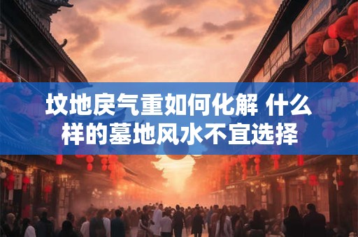 坟地戾气重如何化解 什么样的墓地风水不宜选择