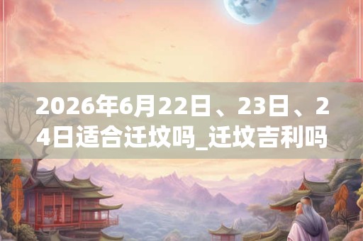 2026年6月22日、23日、24日适合迁坟吗_迁坟吉利吗