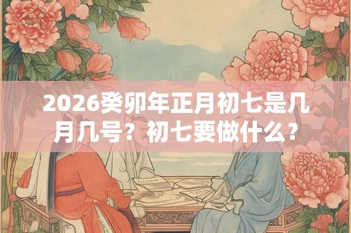 2026癸卯年正月初七是几月几号？初七要做什么？