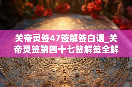 关帝灵签47签解签白话_关帝灵签第四十七签解签全解