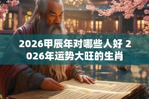 2026甲辰年对哪些人好 2026年运势大旺的生肖