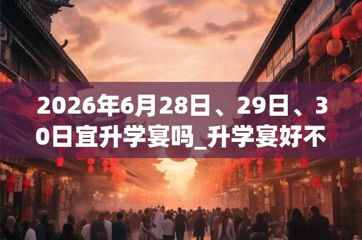 2026年6月28日、29日、30日宜升学宴吗_升学宴好不好