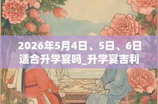 2026年5月4日、5日、6日适合升学宴吗_升学宴吉利吗