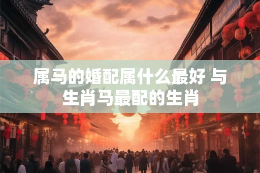 属马的婚配属什么最好 与生肖马最配的生肖