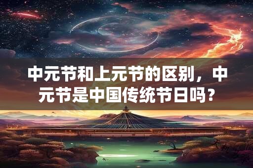 中元节和上元节的区别，中元节是中国传统节日吗？