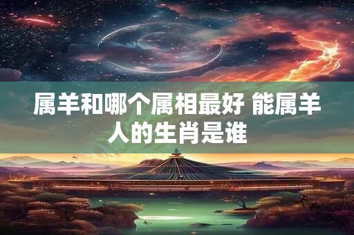 属羊和哪个属相最好 能属羊人的生肖是谁