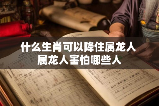 什么生肖可以降住属龙人 属龙人害怕哪些人 什么生肖可以降住属龙人 属龙人害怕哪些人