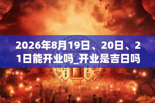 2026年8月19日、20日、21日能开业吗_开业是吉日吗 2026年8月19日、20日、21日能开业吗_开业是吉日吗