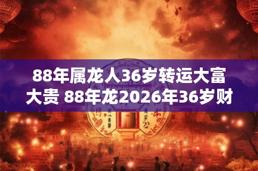 88年属龙人36岁转运大富大贵 88年龙2026年36岁财运如何
