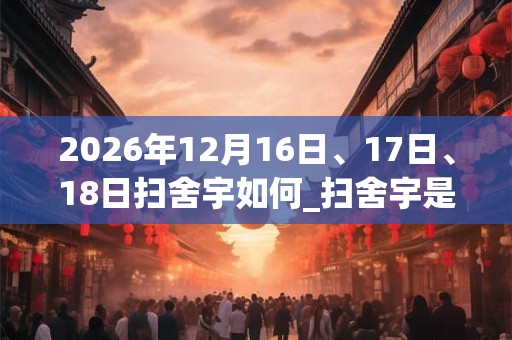 2026年12月16日、17日、18日扫舍宇如何_扫舍宇是吉日吗