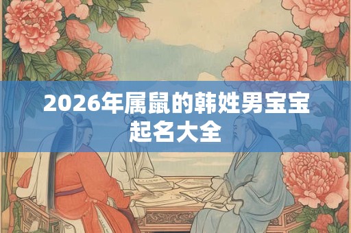 2026年属鼠的韩姓男宝宝起名大全 2026年属鼠的韩姓男宝宝起名大全