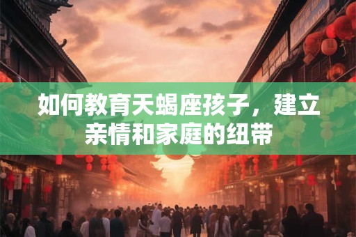 如何教育天蝎座孩子，建立亲情和家庭的纽带