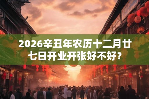 2026辛丑年农历十二月廿七日开业开张好不好? 2026辛丑年农历十二月廿七日开业开张好不好?