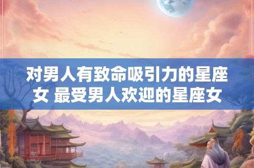 对男人有致命吸引力的星座女 最受男人欢迎的星座女 对男人有致命吸引力的星座女 最受男人欢迎的星座女