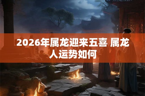 2026年属龙迎来五喜 属龙人运势如何