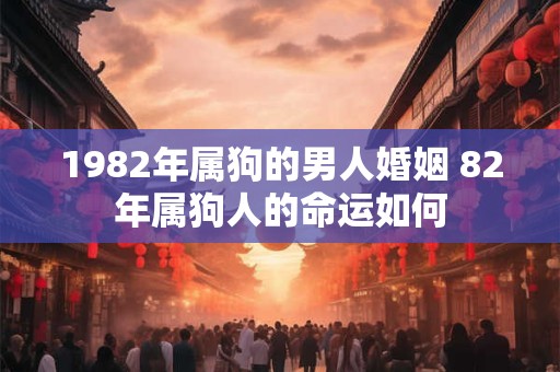 1982年属狗的男人婚姻 82年属狗人的命运如何 1982年属狗的男人婚姻 82年属狗人的命运如何