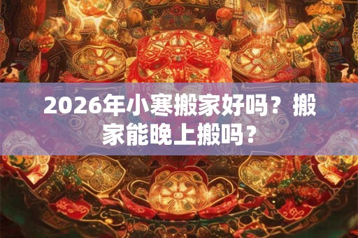 2026年小寒搬家好吗？搬家能晚上搬吗？