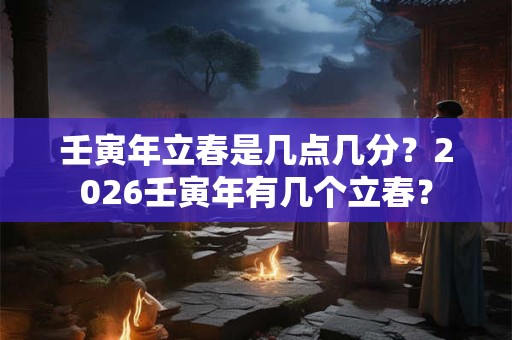 壬寅年立春是几点几分？2026壬寅年有几个立春？