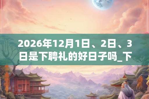 2026年12月1日、2日、3日是下聘礼的好日子吗_下聘礼可以吗 2026年12月1日、2日、3日是下聘礼的好日子吗_下聘礼可以吗