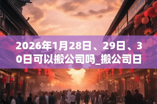 2026年1月28日、29日、30日可以搬公司吗_搬公司日子好吗